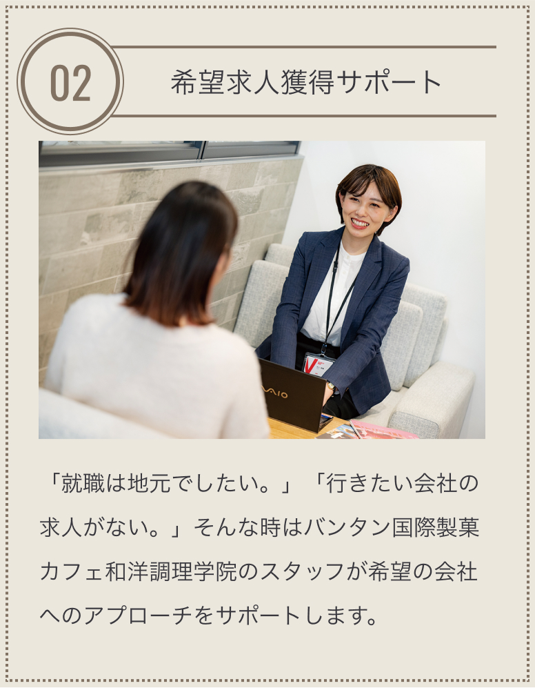 特長02 希望求人獲得サポート 「就職は地元でしたい。」「行きたい会社の求人がない。」そんな時はバンタン国際製菓カフェ和洋調理学院のスタッフが希望の会社へのアプローチをサポートします。