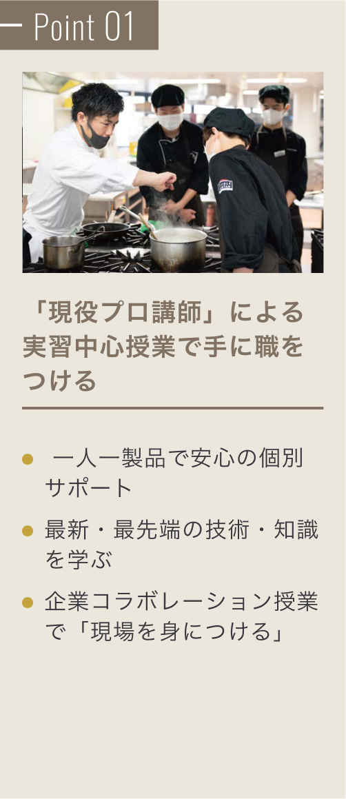 Point 01 「現役プロ講師」による実習中心授業。最新・最先端の技術・知識を学ぶ、海外需要に合わせた「和」の活かし方を学ぶ、たしかな技術を学び、将来の選択肢を増やす。