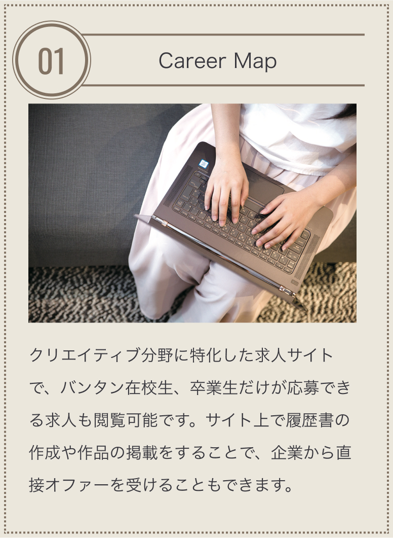 特長01 バンタン専用求人 バンタン国際製菓カフェ和洋調理学院独自のルートから獲得したバンタン国際製菓カフェ和洋調理学院生専用の求人サイト。在学中はもちろん卒業後の転職時にも利用できます。