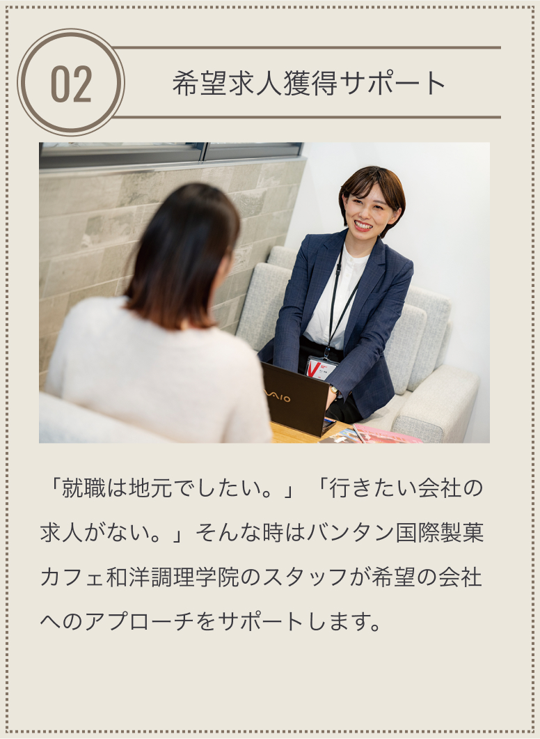 特長02 希望求人獲得サポート 「就職は地元でしたい。」「行きたい会社の求人がない。」そんな時はバンタン国際製菓カフェ和洋調理学院のスタッフが希望の会社へのアプローチをサポートします。